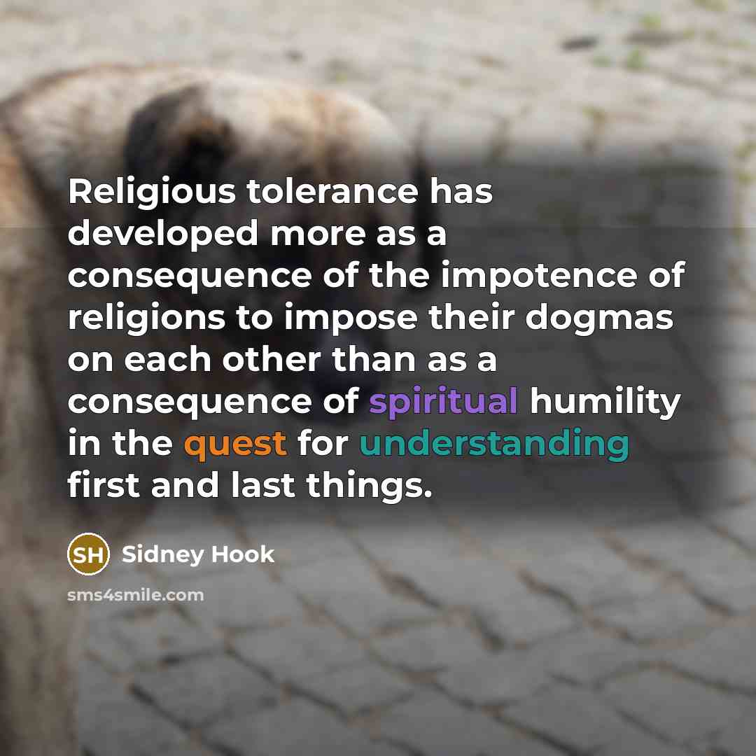 “Religious tolerance has developed more as a consequence of the impotence of religions to impose their dogmas on each other than as a consequence of spiritual humility in the quest for understanding first and last things.” quote by Sidney Hook