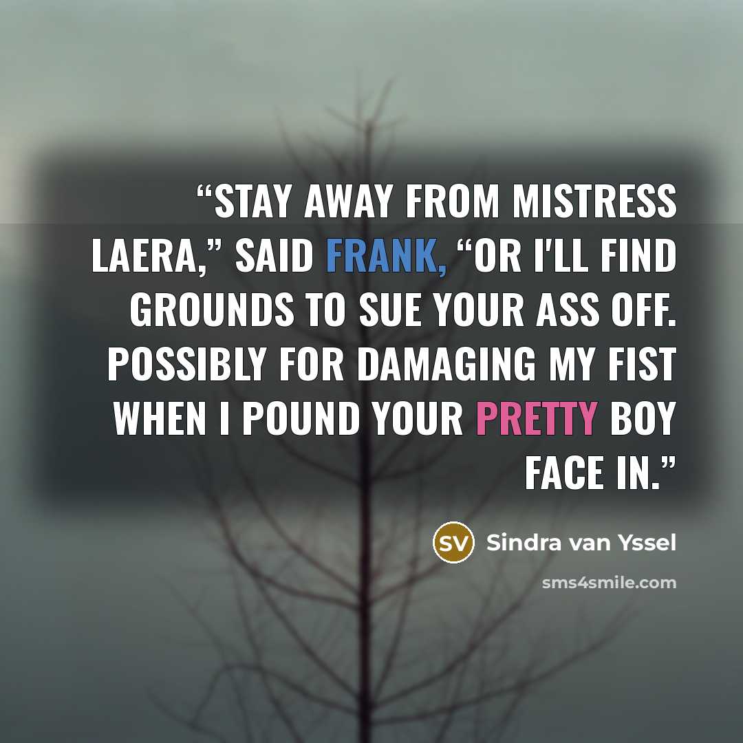 “Stay away from Mistress Laera,” said Frank, “or I'll find grounds to sue your ass off. Possibly for damaging my fist when I pound your pretty boy face in.” quote by Sindra van Yssel