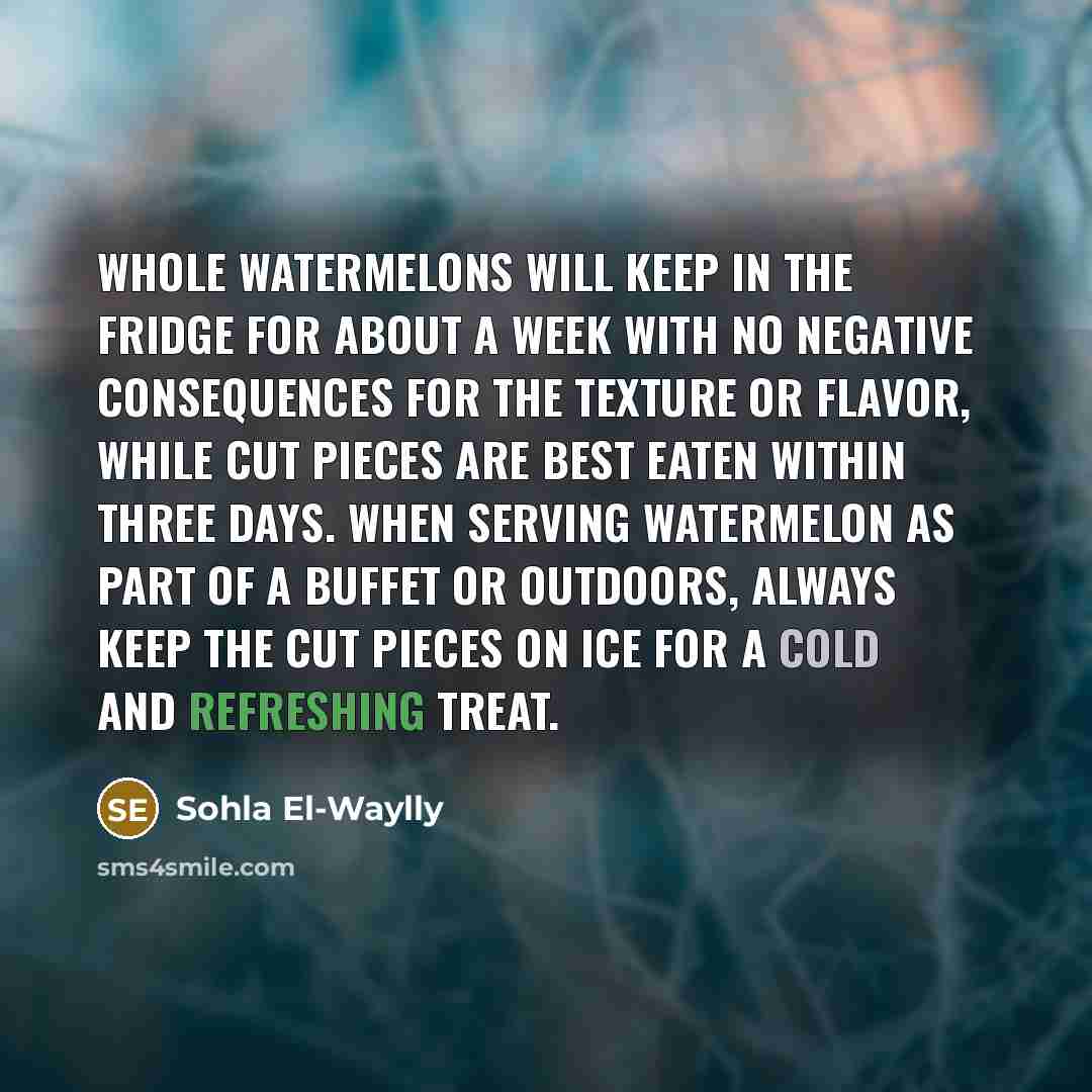 “Whole watermelons will keep in the fridge for about a week with no negative consequences for the texture or flavor, while cut pieces are best eaten within three days. When serving watermelon as part of a buffet or outdoors, always keep the cut pieces on ice for a cold and refreshing treat.” quote by Sohla El-Waylly