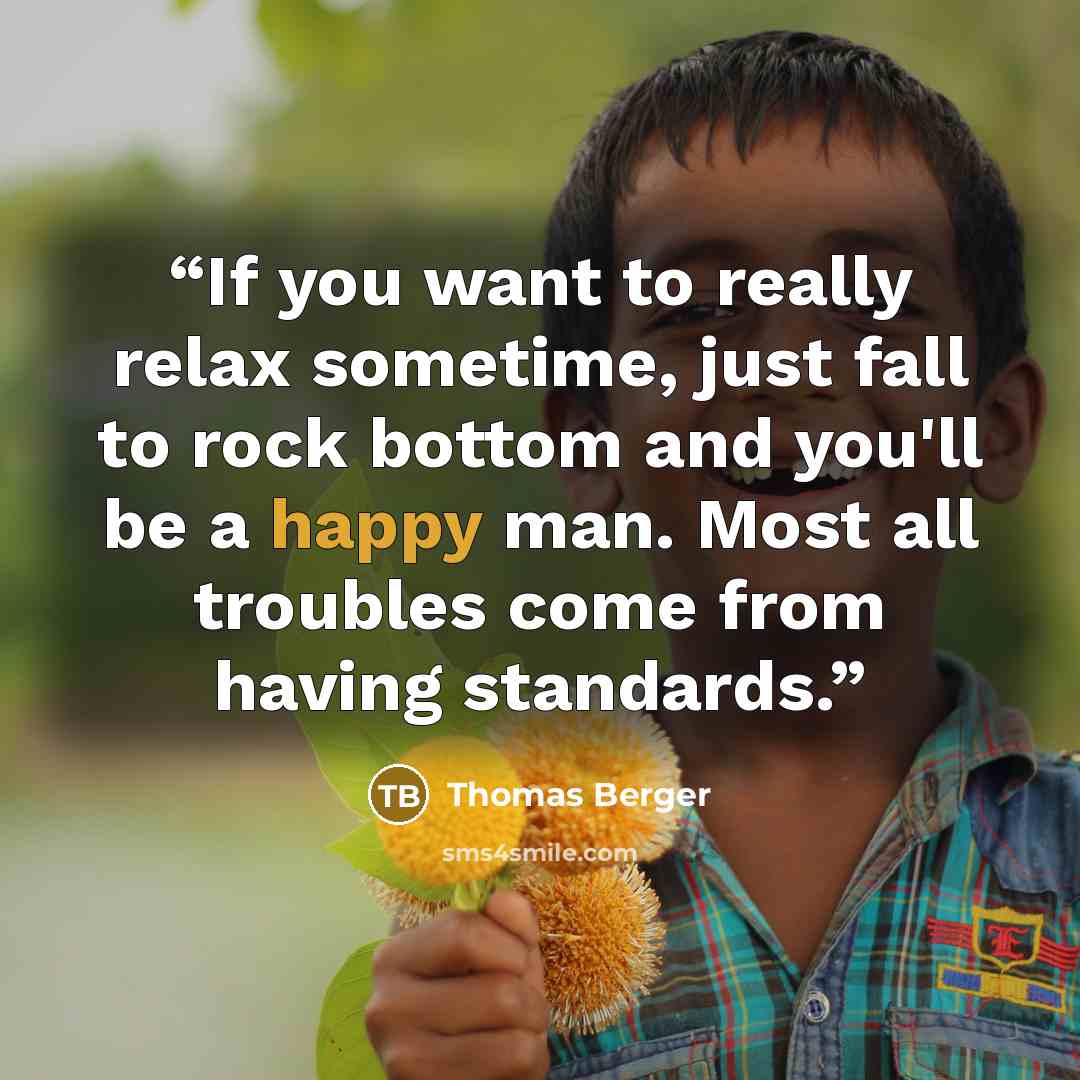 “If you want to really relax sometime, just fall to rock bottom and you'll be a happy man. Most all troubles come from having standards.” quote by Thomas Berger