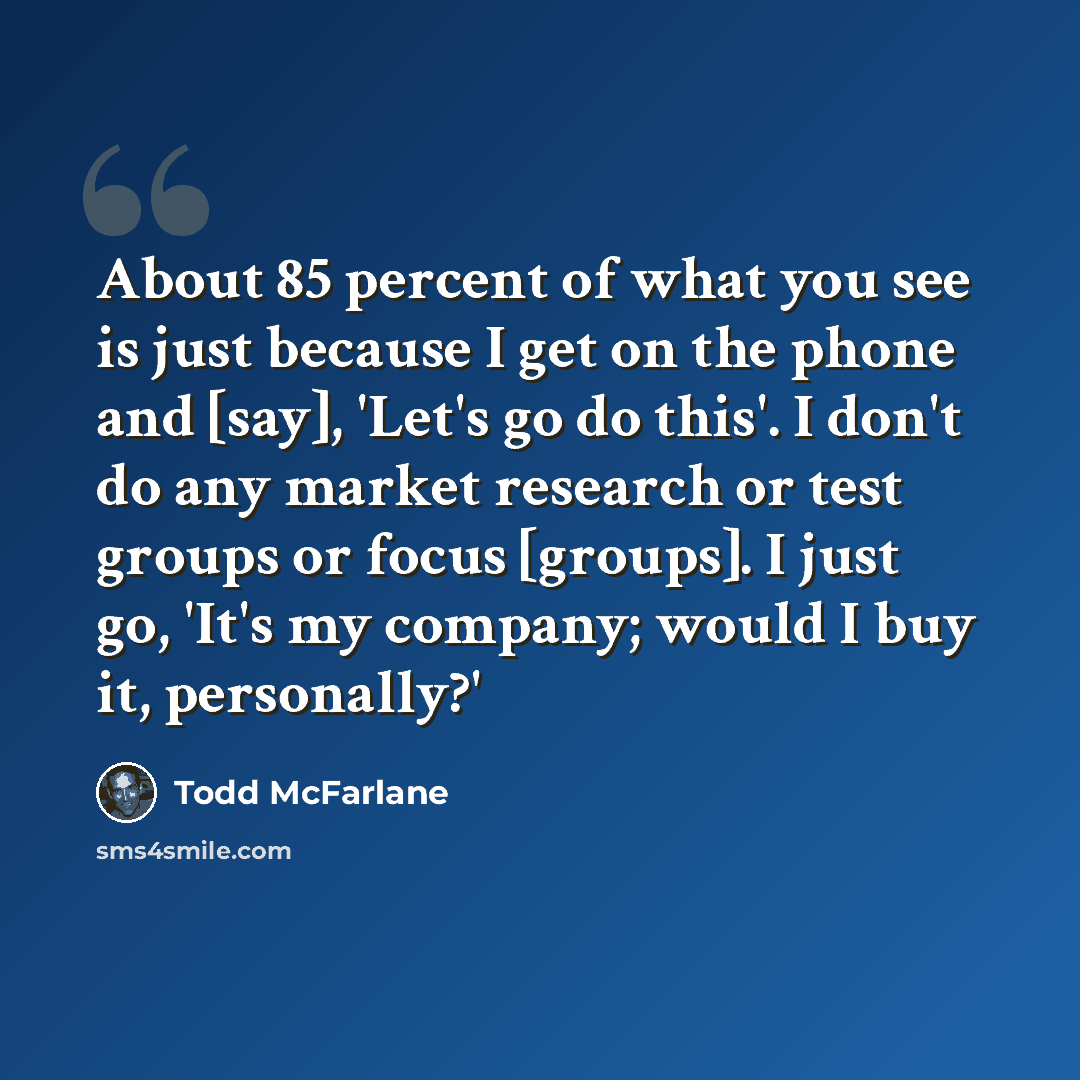 “About 85 percent of what you see is just because I get on the phone and [say], 'Let's go do this'. I don't do any market research or test groups or focus [groups]. I just go, 'It's my company; would I buy it, personally?'” quote by Todd McFarlane