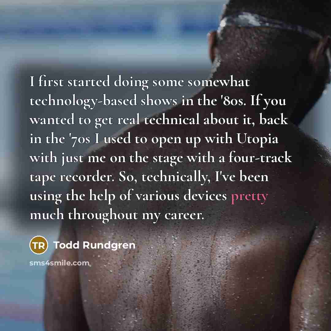 “I first started doing some somewhat technology-based shows in the '80s. If you wanted to get real technical about it, back in the '70s I used to open up with Utopia with just me on the stage with a four-track tape recorder. So, technically, I've been using the help of various devices pretty much…” quote by Todd Rundgren