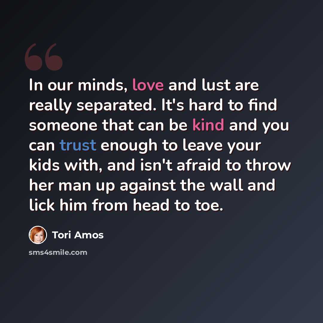 “In our minds, love and lust are really separated. It's hard to find someone that can be kind and you can trust enough to leave your kids with, and isn't afraid to throw her man up against the wall and lick him from head to toe.” quote by Tori Amos