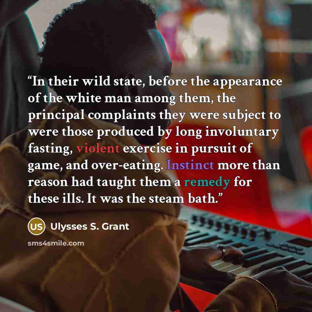“In their wild state, before the appearance of the white man among them, the principal complaints they were subject to were those produced by long involuntary fasting, violent exercise in pursuit of game, and over-eating. Instinct more than reason had taught them a remedy for these ills. It was the…” quote by Ulysses S. Grant