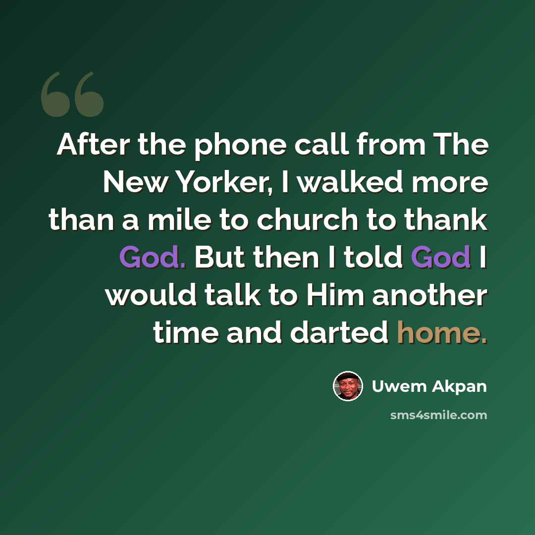“After the phone call from The New Yorker, I walked more than a mile to church to thank God. But then I told God I would talk to Him another time and darted home.” quote by Uwem Akpan