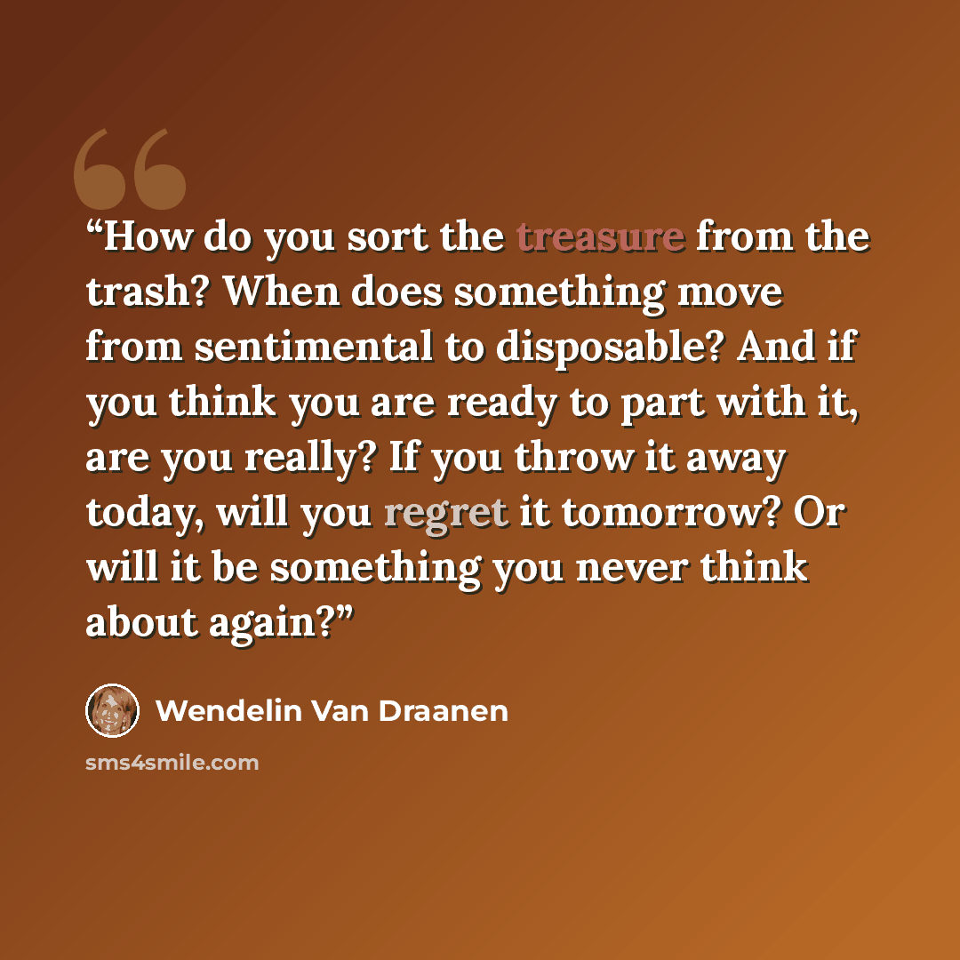 “How do you sort the treasure from the trash? When does something move from sentimental to disposable? And if you think you are ready to part with it, are you really? If you throw it away today, will you regret it tomorrow? Or will it be something you never think about again?” quote by Wendelin Van Draanen