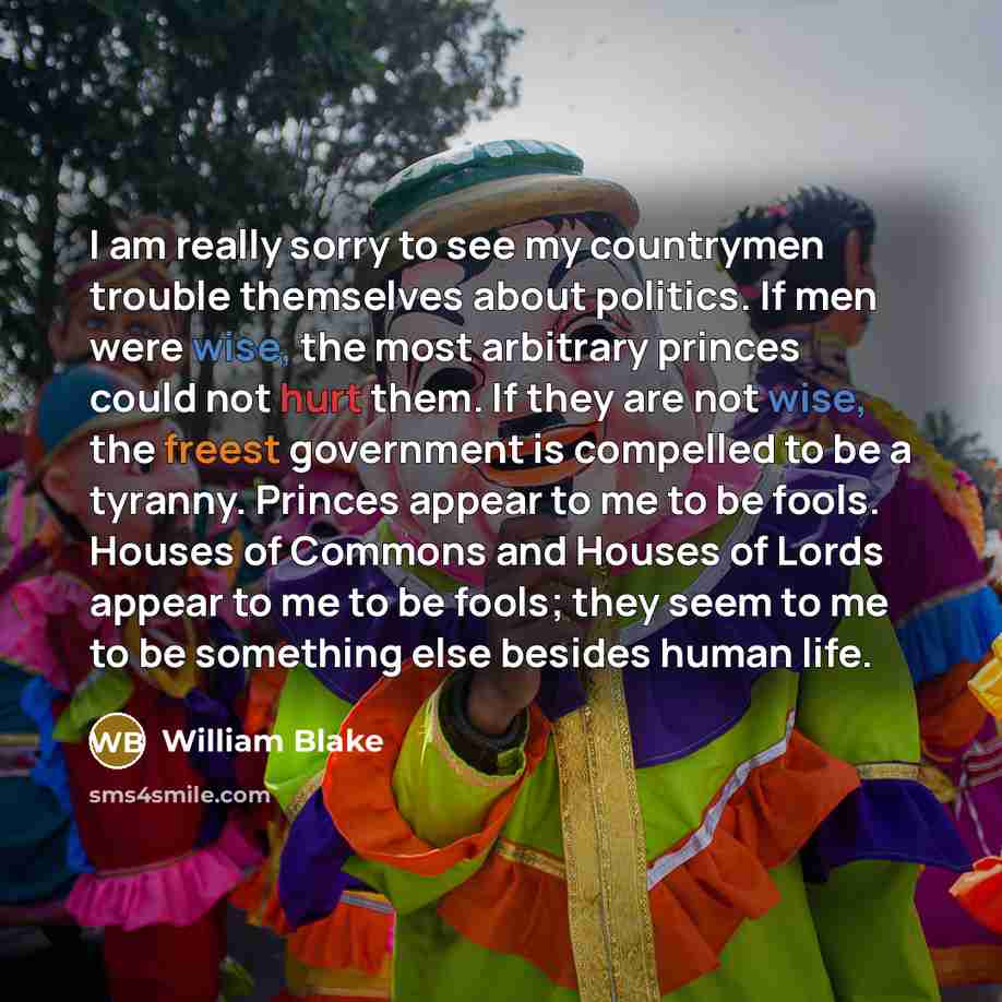 “I am really sorry to see my countrymen trouble themselves about politics. If men were wise, the most arbitrary princes could not hurt them. If they are not wise, the freest government is compelled to be a tyranny. Princes appear to me to be fools. Houses of Commons and Houses of Lords appear to me…” quote by William Blake
