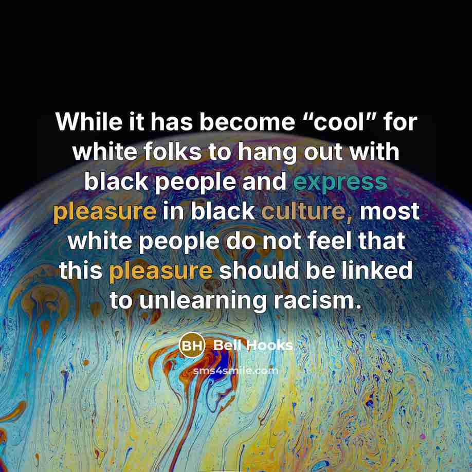 “While it has become “cool” for white folks to hang out with black people and express pleasure in black culture, most white people do not feel that this pleasure should be linked to unlearning racism.” quote by Bell Hooks