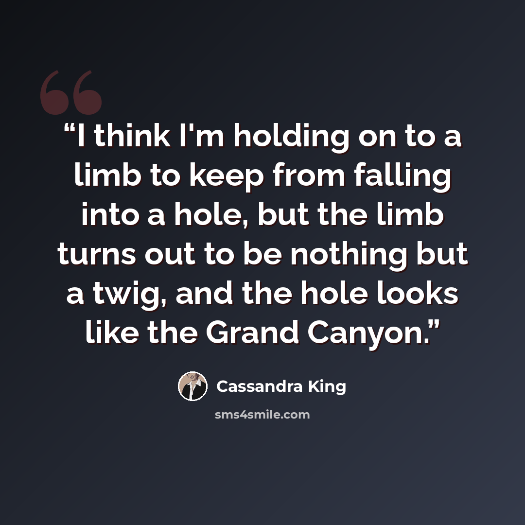 “I think I'm holding on to a limb to keep from falling into a hole, but the limb turns out to be nothing but a twig, and the hole looks like the Grand Canyon.” quote by Cassandra King