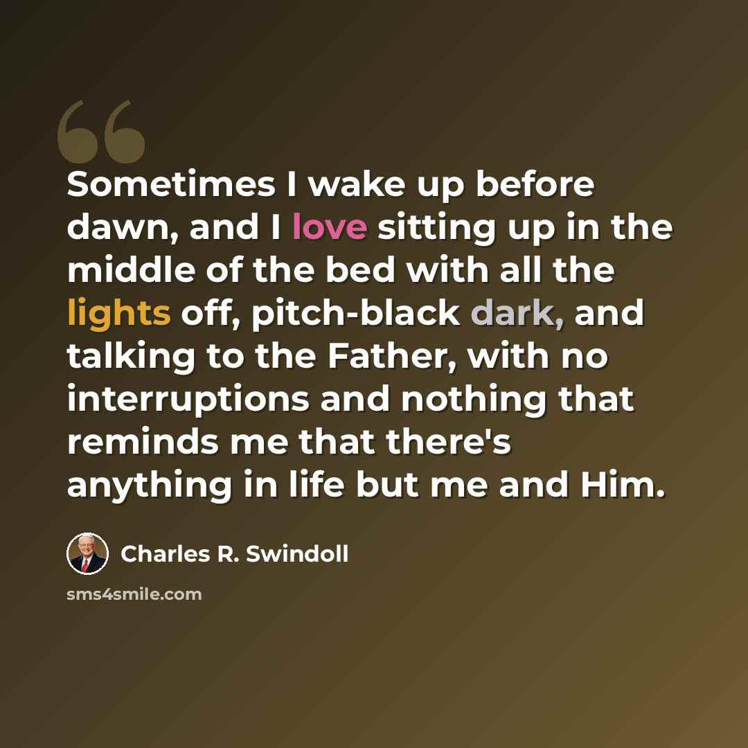 “Sometimes I wake up before dawn, and I love sitting up in the middle of the bed with all the lights off, pitch-black dark, and talking to the Father, with no interruptions and nothing that reminds me that there's anything in life but me and Him.” quote by Charles R. Swindoll