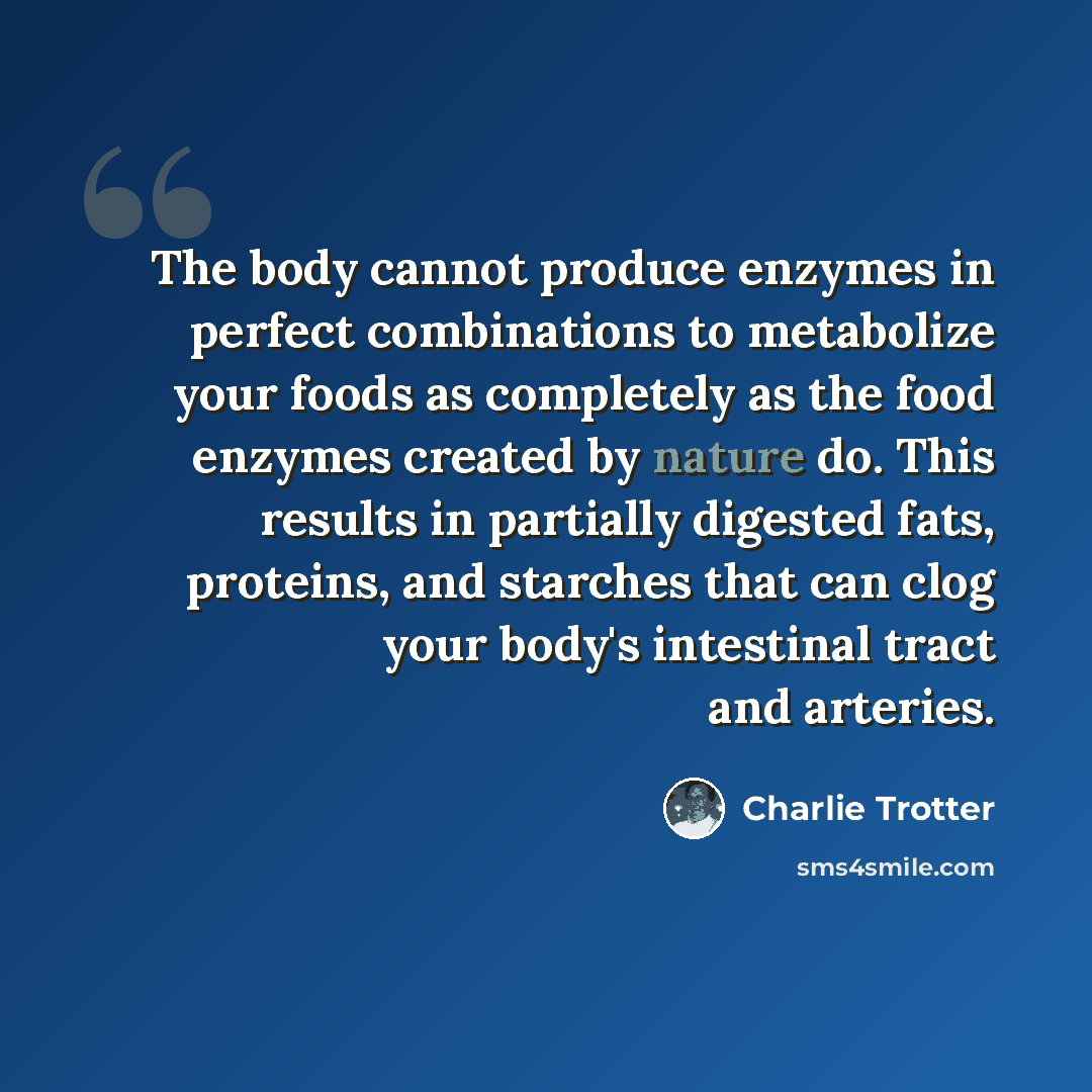 “The body cannot produce enzymes in perfect combinations to metabolize your foods as completely as the food enzymes created by nature do. This results in partially digested fats, proteins, and starches that can clog your body's intestinal tract and arteries.” quote by Charlie Trotter