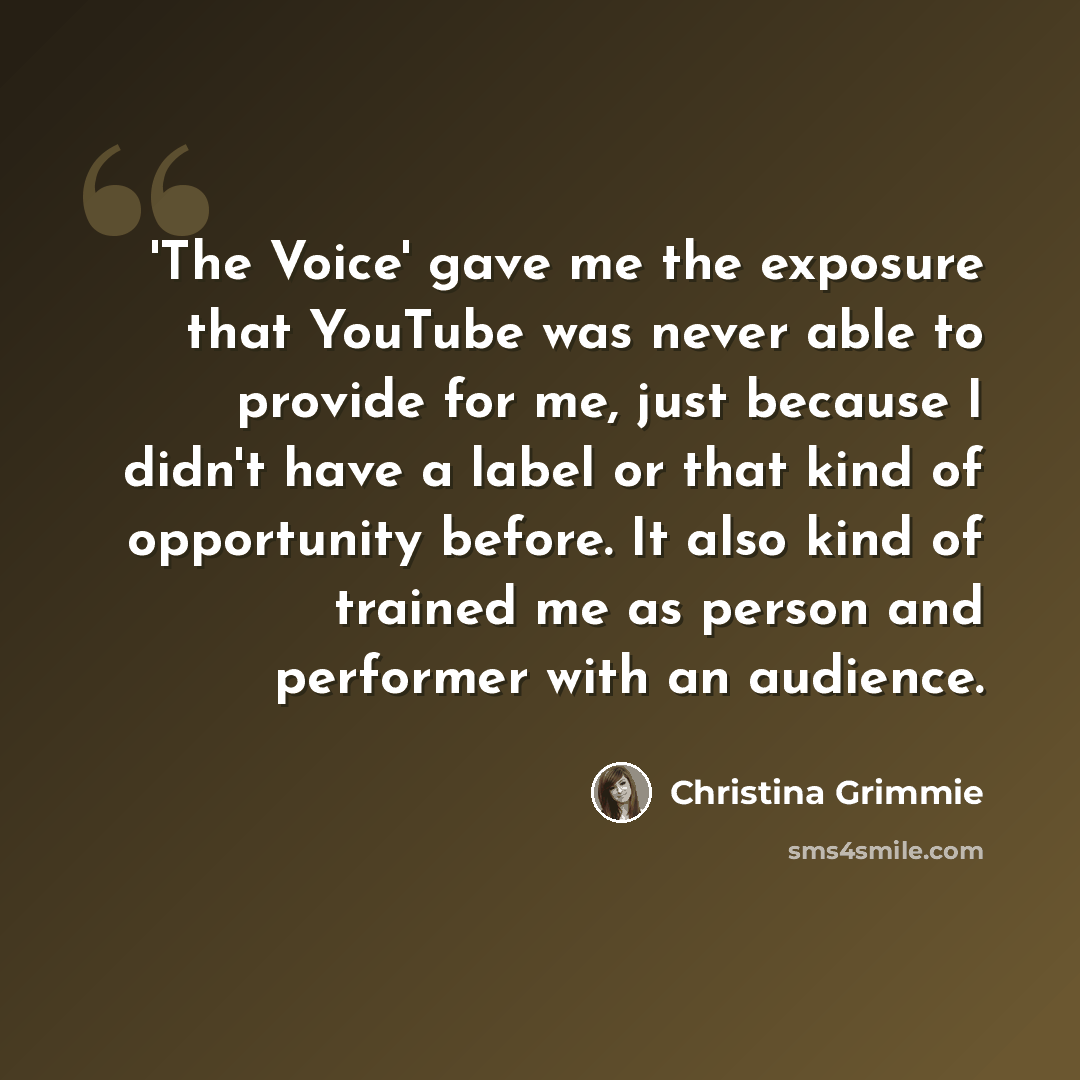 “'The Voice' gave me the exposure that YouTube was never able to provide for me, just because I didn't have a label or that kind of opportunity before. It also kind of trained me as person and performer with an audience.” quote by Christina Grimmie