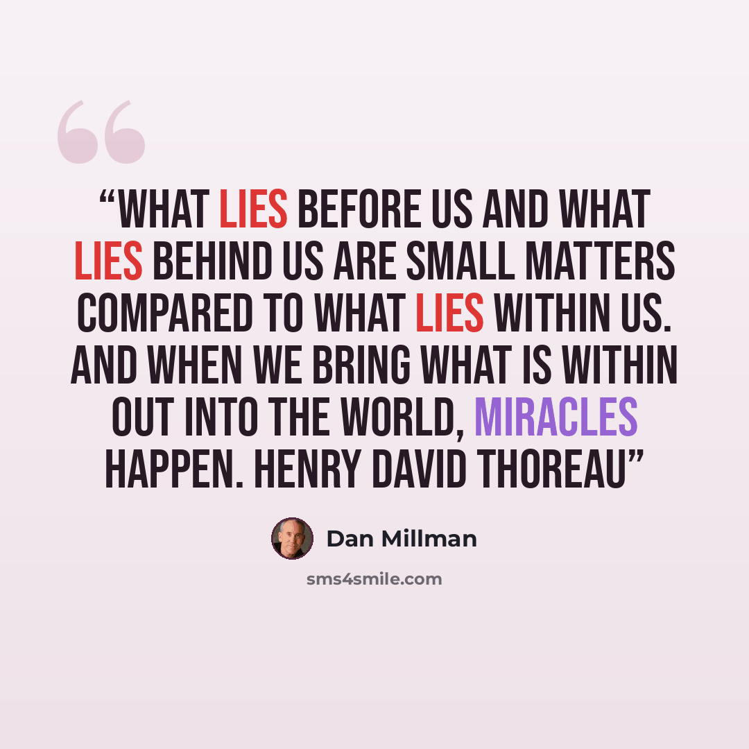 “What lies before us and what lies behind us are small matters compared to what lies within us. And when we bring what is within out into the world, miracles happen. HENRY DAVID THOREAU” quote by Dan Millman