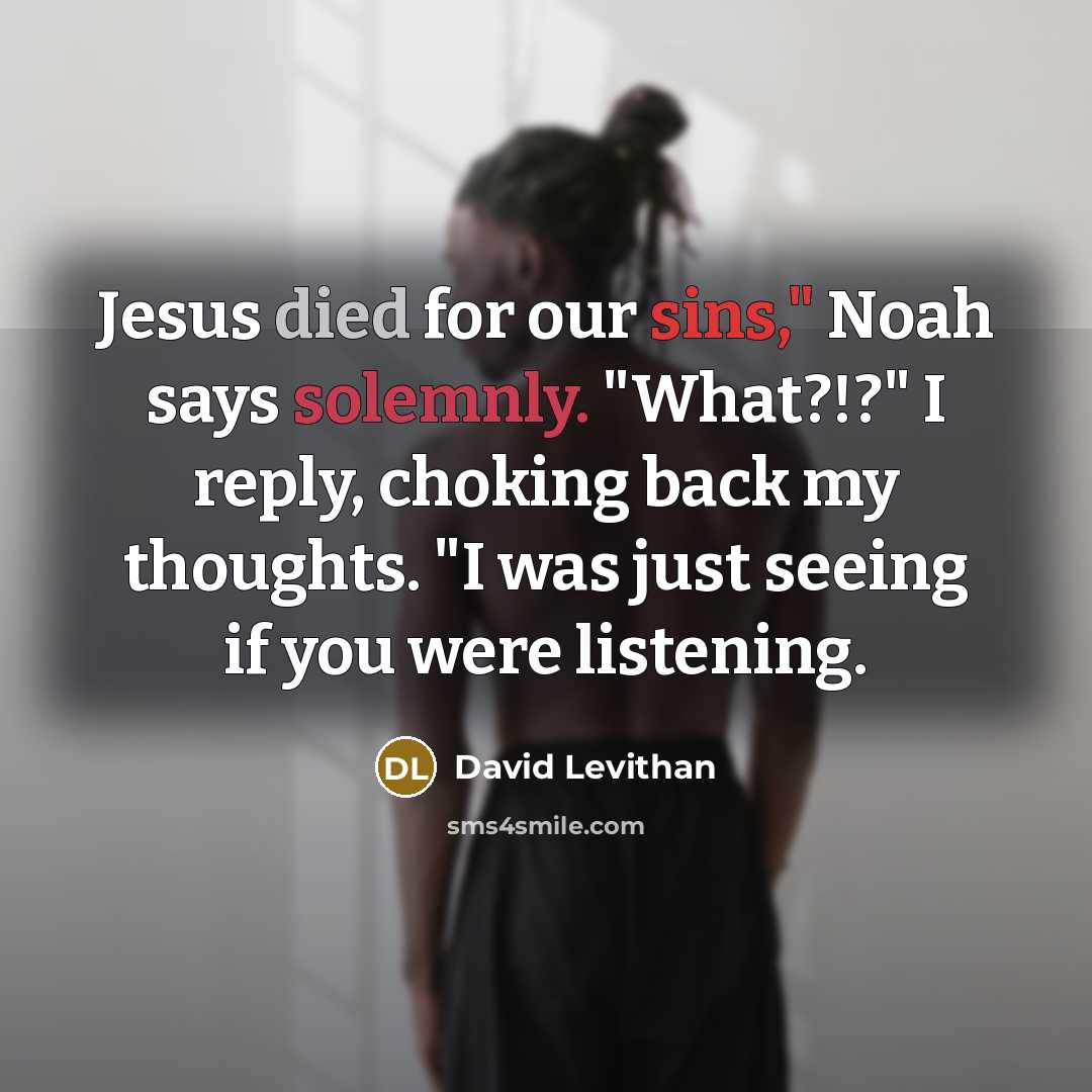 “Jesus died for our sins," Noah says solemnly. "What?!?" I reply, choking back my thoughts. "I was just seeing if you were listening.” quote by David Levithan