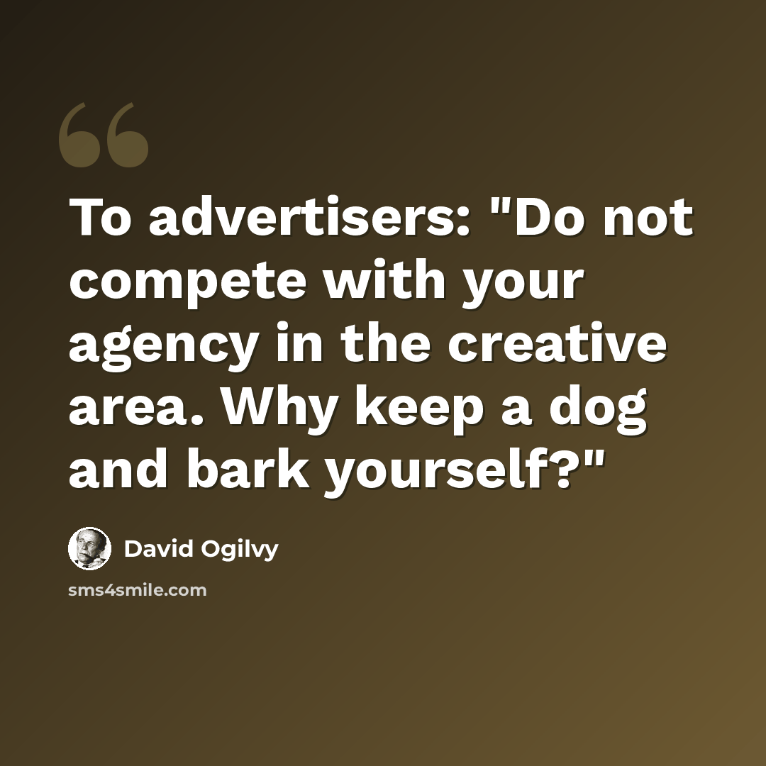 “To advertisers: "Do not compete with your agency in the creative area. Why keep a dog and bark yourself?"” quote by David Ogilvy