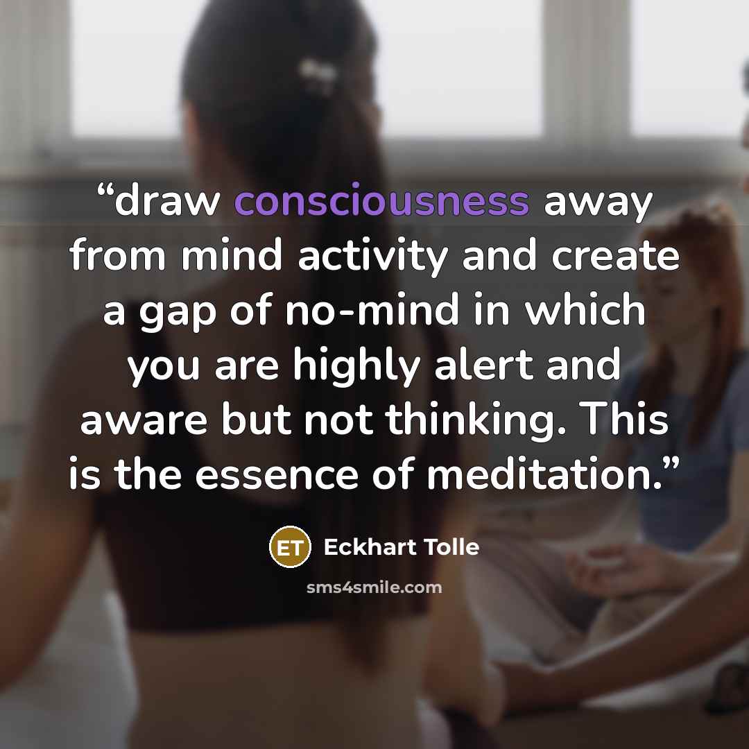 “draw consciousness away from mind activity and create a gap of no-mind in which you are highly alert and aware but not thinking. This is the essence of meditation.” quote by Eckhart Tolle