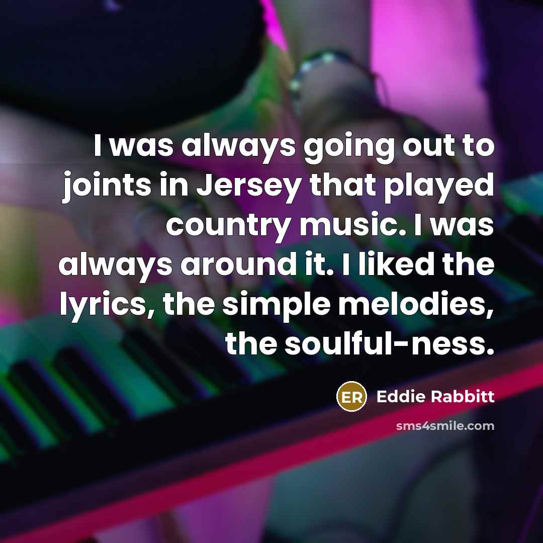 “I was always going out to joints in Jersey that played country music. I was always around it. I liked the lyrics, the simple melodies, the soulful-ness.” quote by Eddie Rabbitt