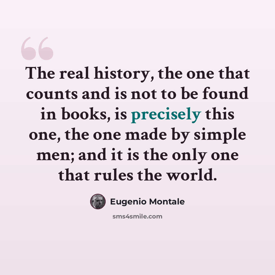 “The real history, the one that counts and is not to be found in books, is precisely this one, the one made by simple men; and it is the only one that rules the world.” quote by Eugenio Montale