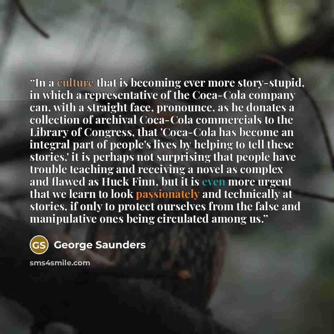 “In a culture that is becoming ever more story-stupid, in which a representative of the Coca-Cola company can, with a straight face, pronounce, as he donates a collection of archival Coca-Cola commercials to the Library of Congress, that 'Coca-Cola has become an integral part of people's lives by…” quote by George Saunders