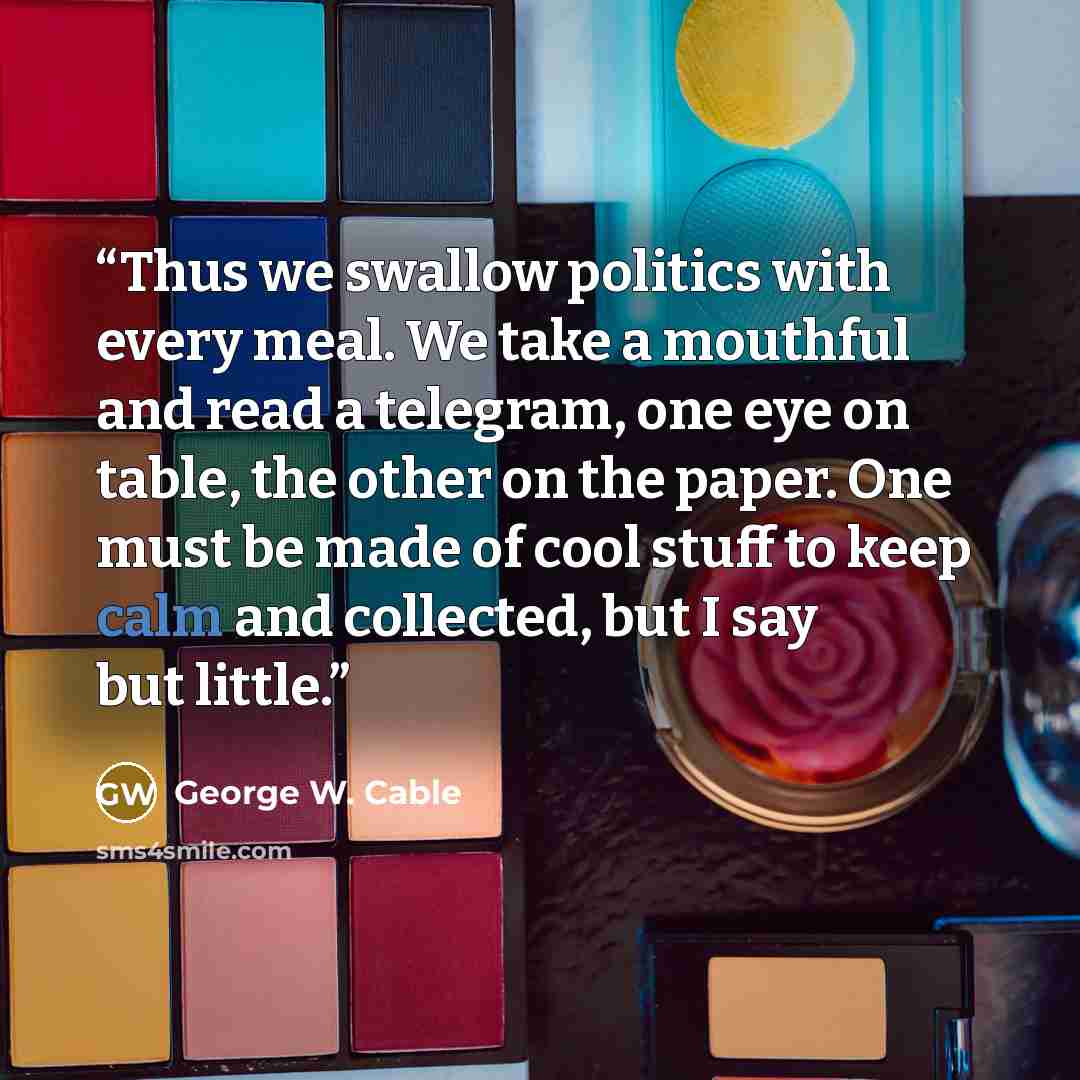 “Thus we swallow politics with every meal. We take a mouthful and read a telegram, one eye on table, the other on the paper. One must be made of cool stuff to keep calm and collected, but I say but little.” quote by George W. Cable