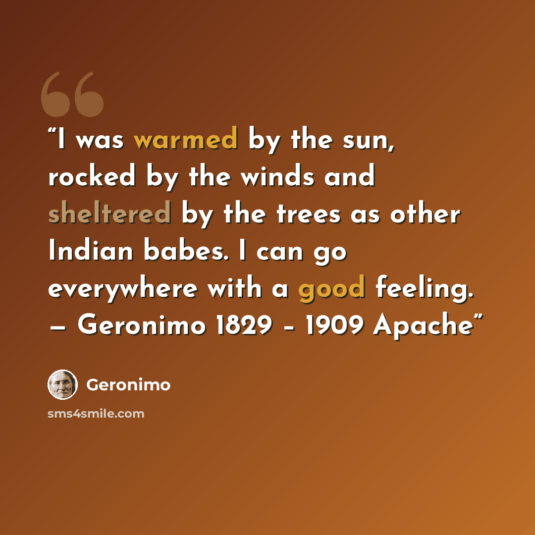 “I was warmed by the sun, rocked by the winds and sheltered by the trees as other Indian babes. I can go everywhere with a good feeling. — Geronimo 1829 – 1909 Apache” quote by Geronimo