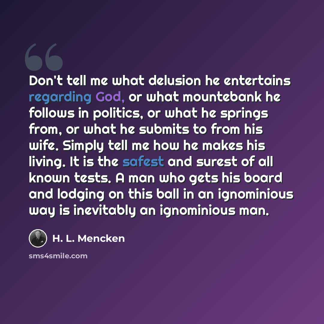 “Don't tell me what delusion he entertains regarding God, or what mountebank he follows in politics, or what he springs from, or what he submits to from his wife. Simply tell me how he makes his living. It is the safest and surest of all known tests. A man who gets his board and lodging on this…” quote by H. L. Mencken