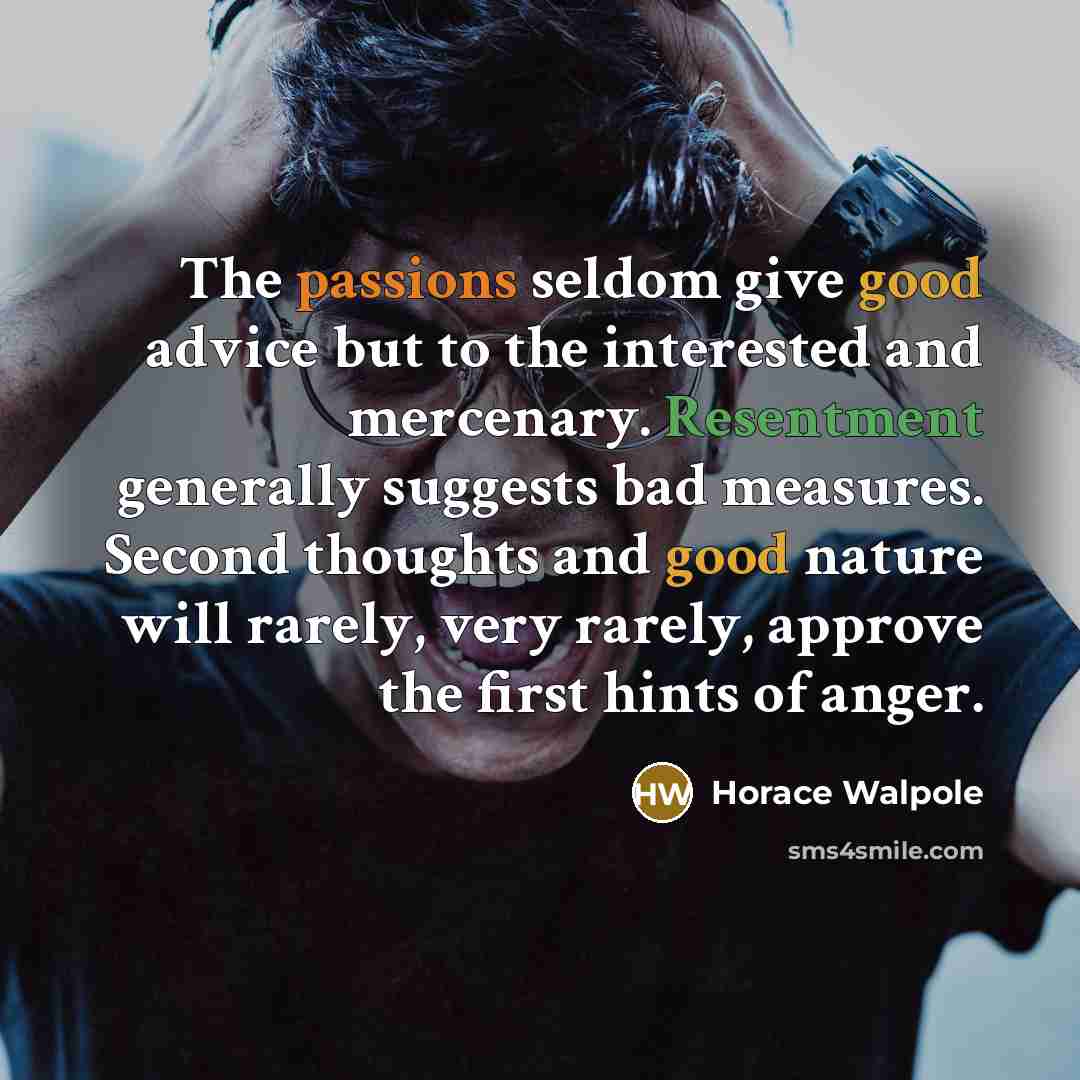 “The passions seldom give good advice but to the interested and mercenary. Resentment generally suggests bad measures. Second thoughts and good nature will rarely, very rarely, approve the first hints of anger.” quote by Horace Walpole