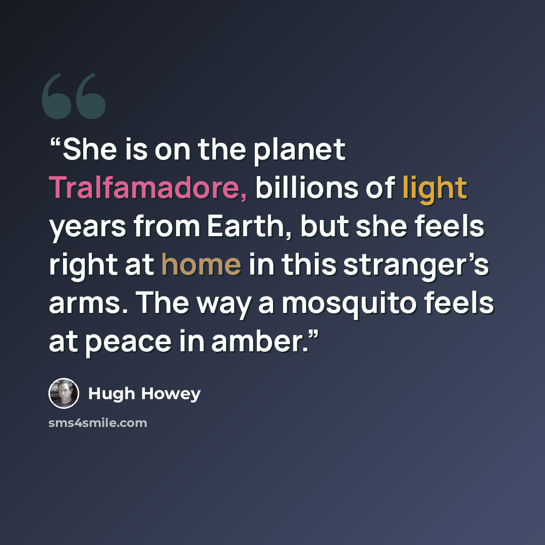 “She is on the planet Tralfamadore, billions of light years from Earth, but she feels right at home in this stranger’s arms. The way a mosquito feels at peace in amber.” quote by Hugh Howey