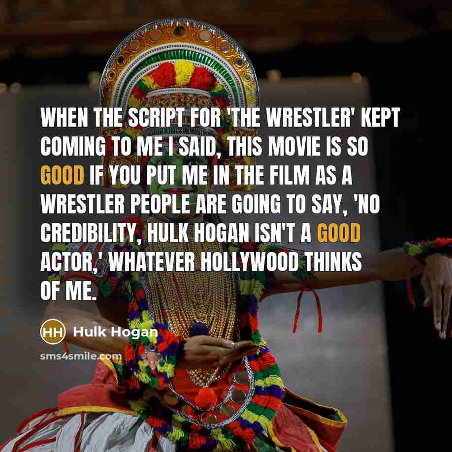 “When the script for 'The Wrestler' kept coming to me I said, This movie is so good if you put me in the film as a wrestler people are going to say, 'No credibility, Hulk Hogan isn't a good actor,' whatever Hollywood thinks of me.” quote by Hulk Hogan