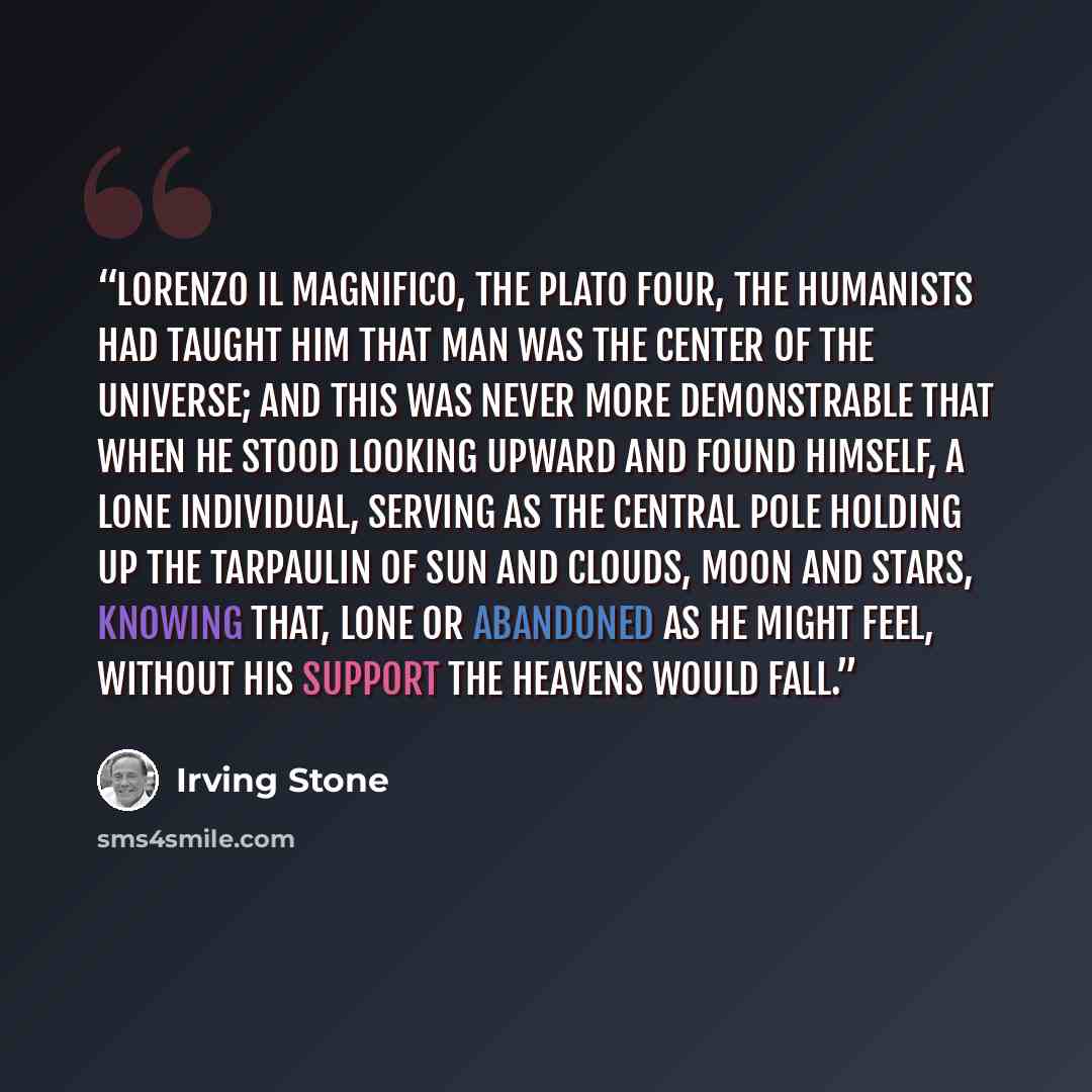 “Lorenzo il Magnifico, the Plato Four, the humanists had taught him that man was the center of the universe; and this was never more demonstrable that when he stood looking upward and found himself, a lone individual, serving as the central pole holding up the tarpaulin of sun and clouds, moon and…” quote by Irving Stone