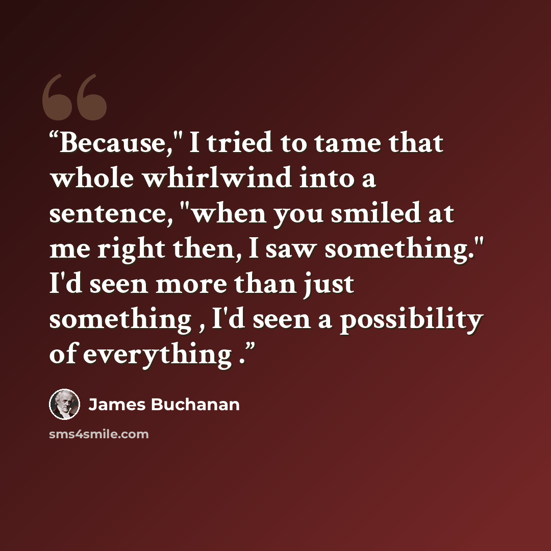 “Because," I tried to tame that whole whirlwind into a sentence, "when you smiled at me right then, I saw something." I'd seen more than just something , I'd seen a possibility of everything .” quote by James Buchanan