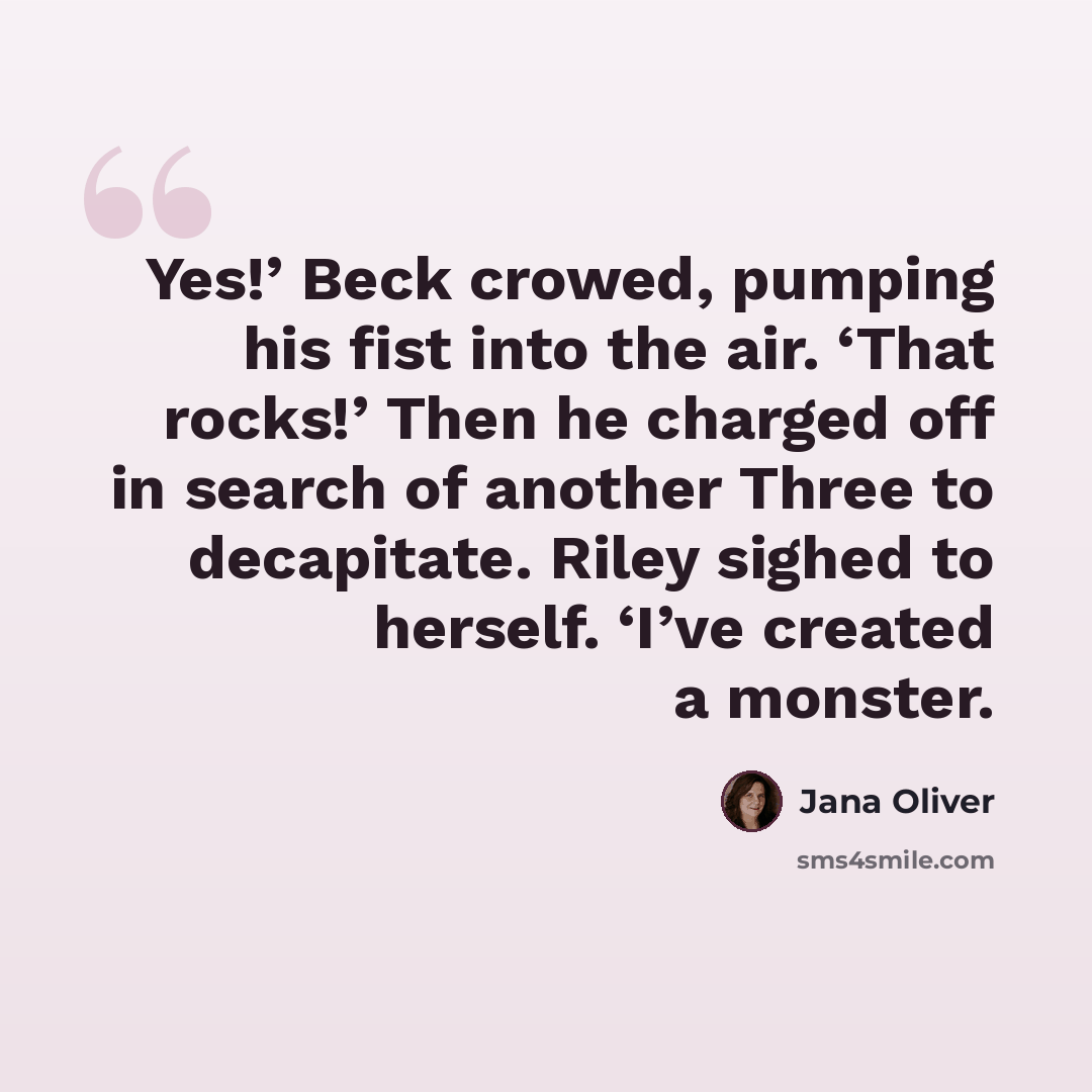 “Yes!’ Beck crowed, pumping his fist into the air. ‘That rocks!’ Then he charged off in search of another Three to decapitate. Riley sighed to herself. ‘I’ve created a monster.” quote by Jana Oliver