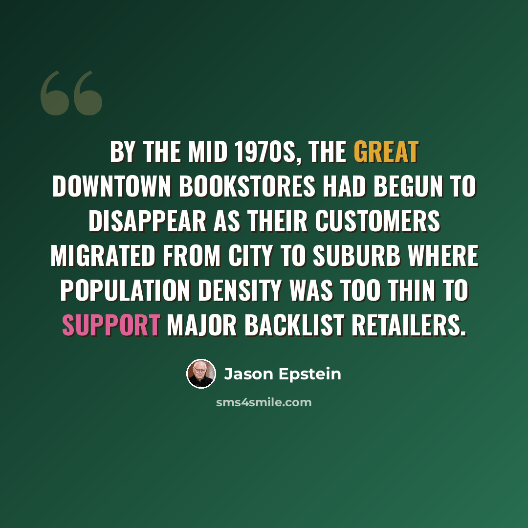 “By the mid 1970s, the great downtown bookstores had begun to disappear as their customers migrated from city to suburb where population density was too thin to support major backlist retailers.” quote by Jason Epstein