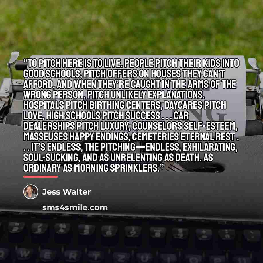 “To pitch here is to live. People pitch their kids into good schools, pitch offers on houses they can’t afford, and when they’re caught in the arms of the wrong person, pitch unlikely explanations. Hospitals pitch birthing centers, daycares pitch love, high schools pitch success . . . car…” quote by Jess Walter
