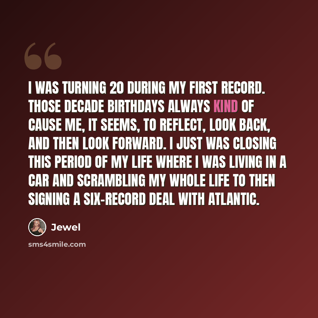 “I was turning 20 during my first record. Those decade birthdays always kind of cause me, it seems, to reflect, look back, and then look forward. I just was closing this period of my life where I was living in a car and scrambling my whole life to then signing a six-record deal with Atlantic.” quote by Jewel
