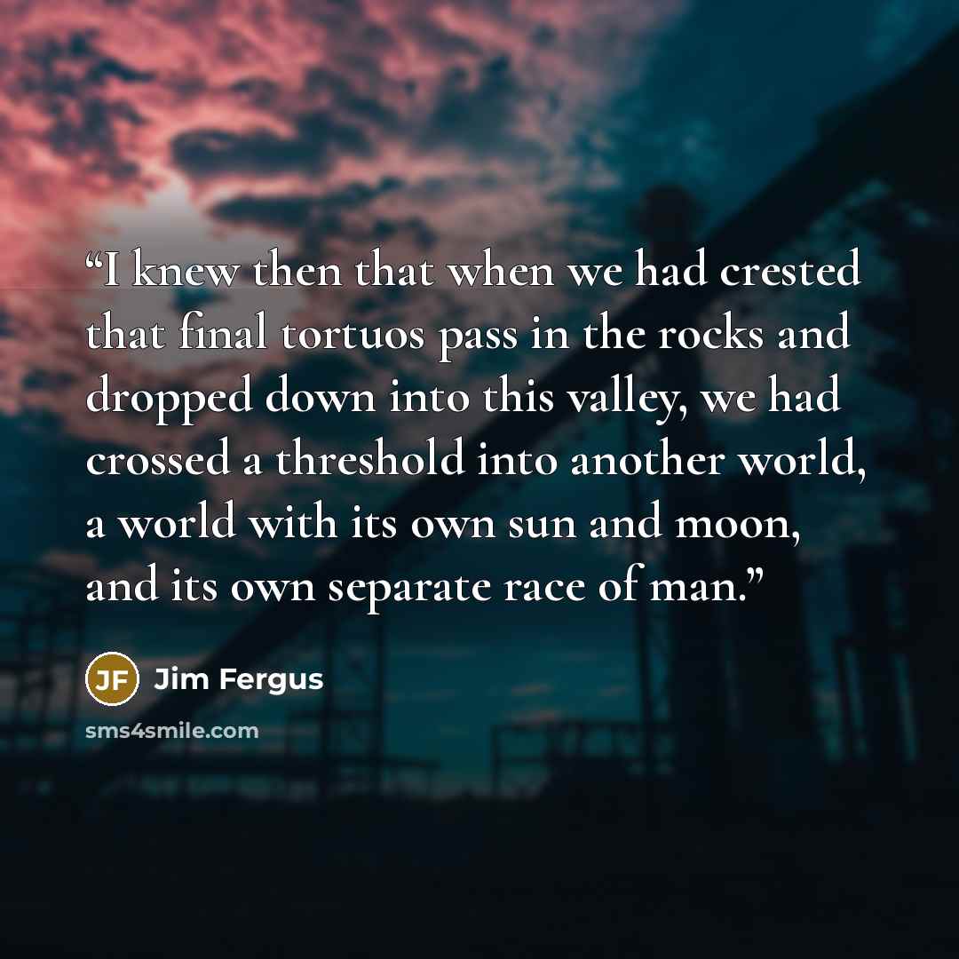 “I knew then that when we had crested that final tortuos pass in the rocks and dropped down into this valley, we had crossed a threshold into another world, a world with its own sun and moon, and its own separate race of man.” quote by Jim Fergus