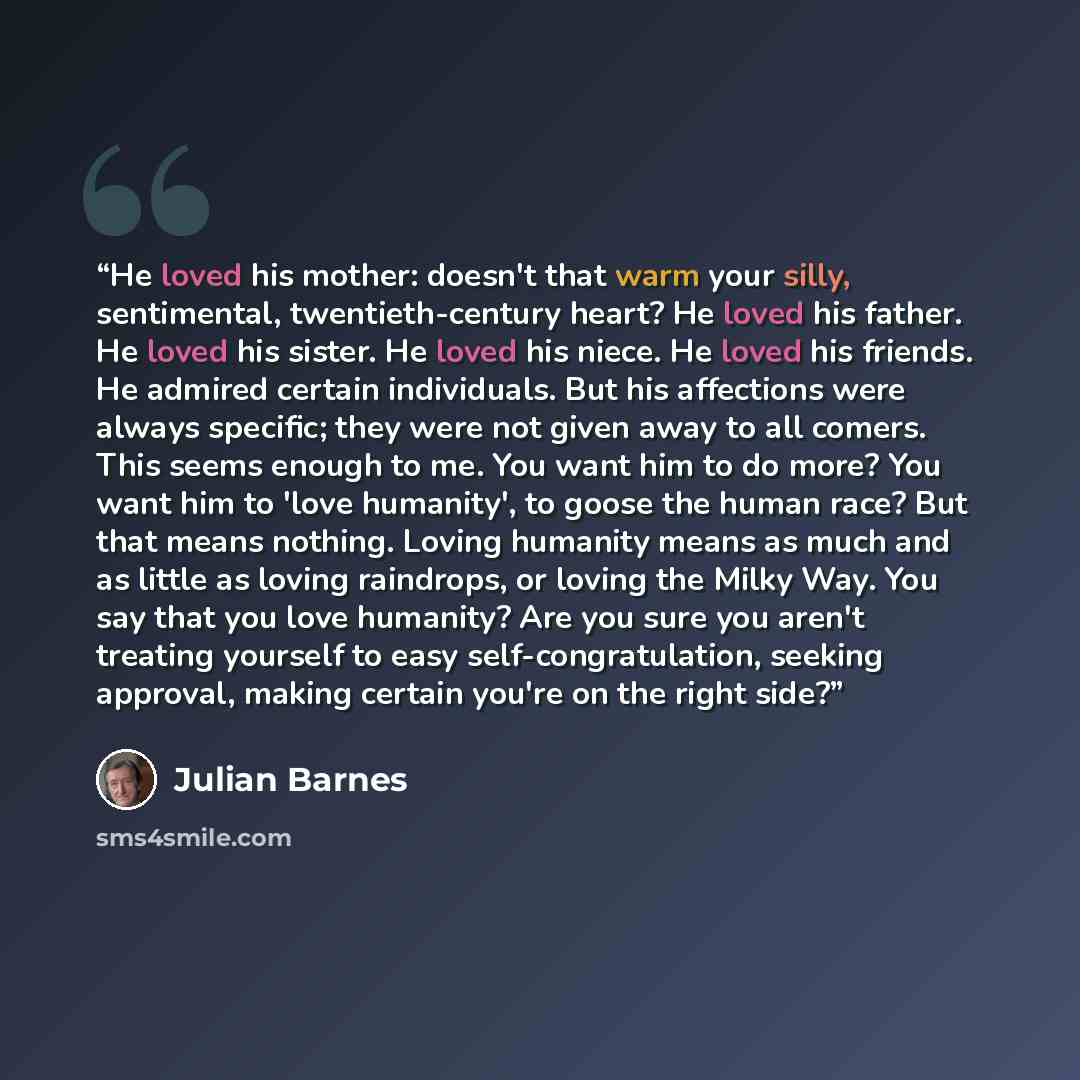 “He loved his mother: doesn't that warm your silly, sentimental, twentieth-century heart? He loved his father. He loved his sister. He loved his niece. He loved his friends. He admired certain individuals. But his affections were always specific; they were not given away to all comers. This seems…” quote by Julian Barnes