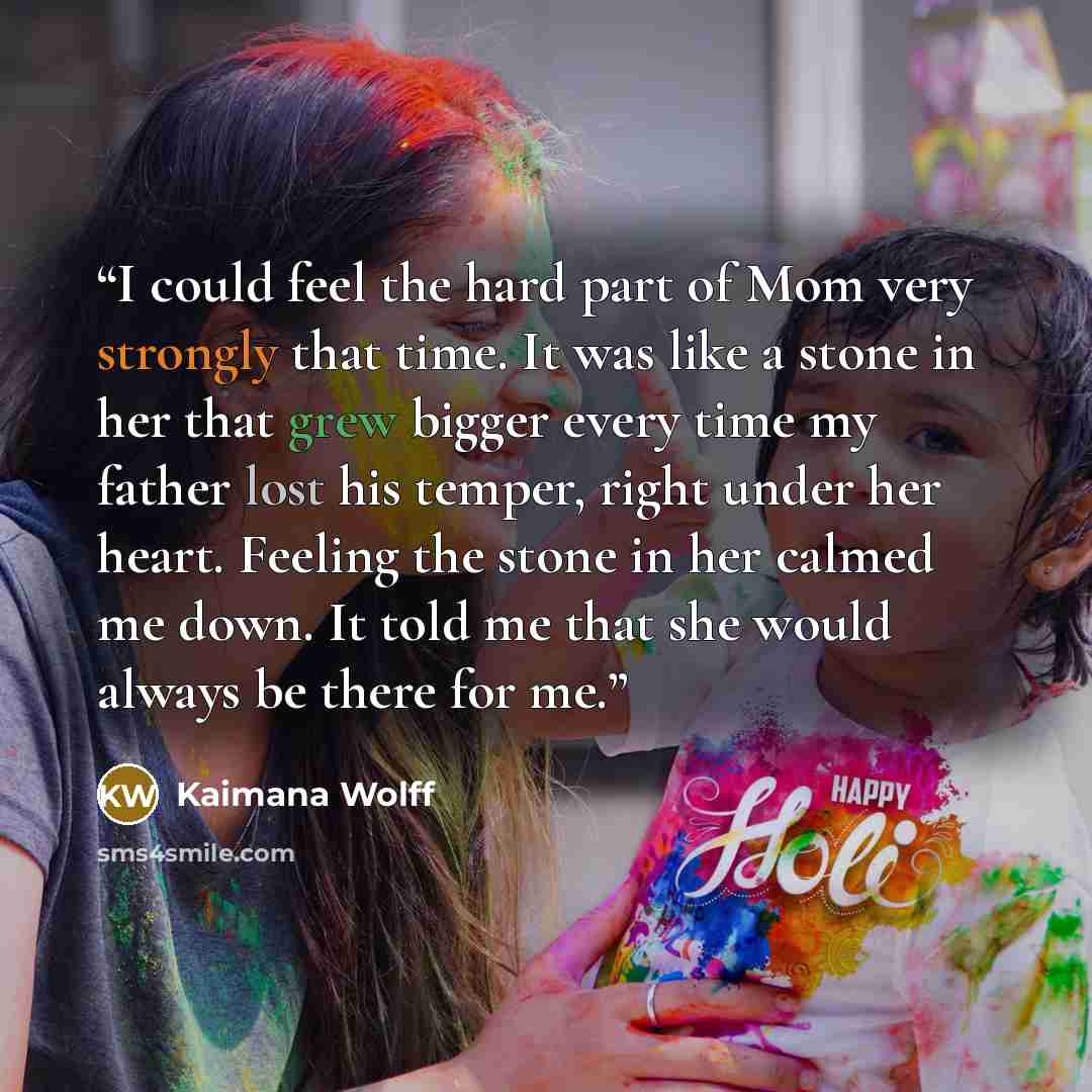 “I could feel the hard part of Mom very strongly that time. It was like a stone in her that grew bigger every time my father lost his temper, right under her heart. Feeling the stone in her calmed me down. It told me that she would always be there for me.” quote by Kaimana Wolff