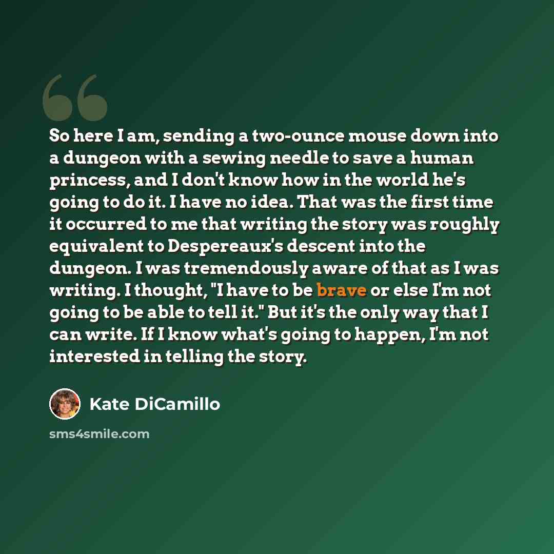 “So here I am, sending a two-ounce mouse down into a dungeon with a sewing needle to save a human princess, and I don't know how in the world he's going to do it. I have no idea. That was the first time it occurred to me that writing the story was roughly equivalent to Despereaux's descent into the…” quote by Kate DiCamillo