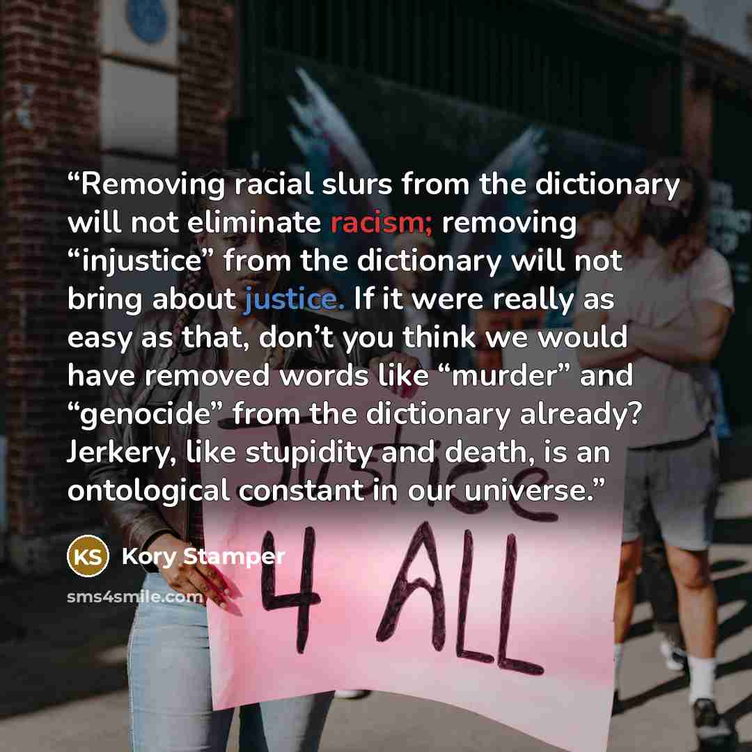 “Removing racial slurs from the dictionary will not eliminate racism; removing “injustice” from the dictionary will not bring about justice. If it were really as easy as that, don’t you think we would have removed words like “murder” and “genocide” from the dictionary already? Jerkery, like…” quote by Kory Stamper