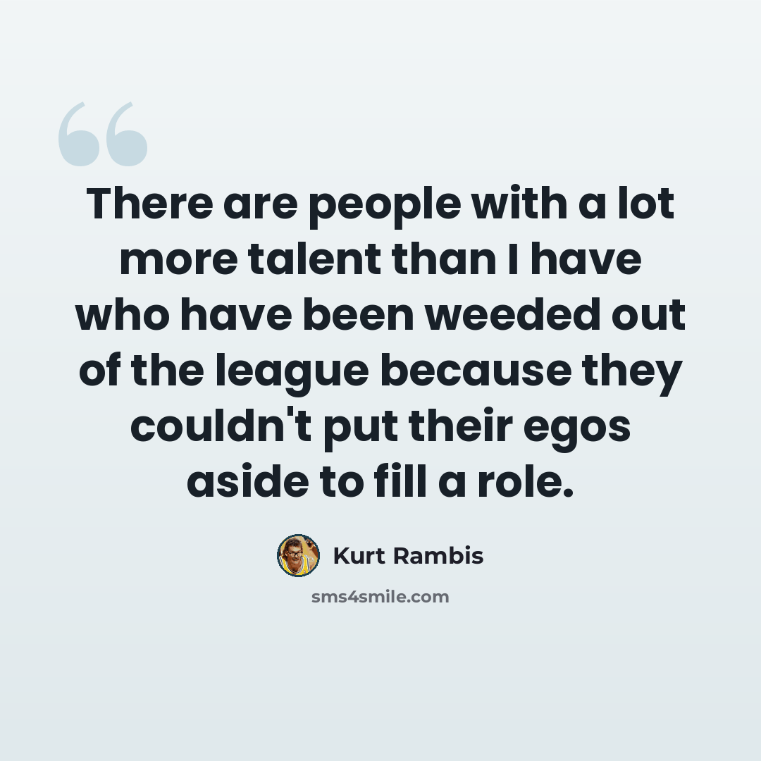 “There are people with a lot more talent than I have who have been weeded out of the league because they couldn't put their egos aside to fill a role.” quote by Kurt Rambis
