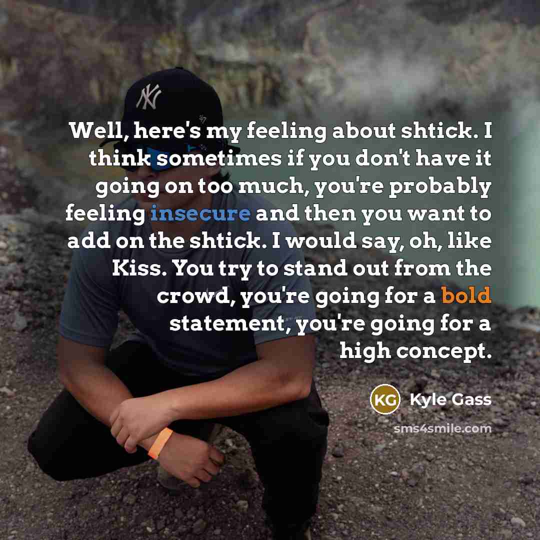 “Well, here's my feeling about shtick. I think sometimes if you don't have it going on too much, you're probably feeling insecure and then you want to add on the shtick. I would say, oh, like Kiss. You try to stand out from the crowd, you're going for a bold statement, you're going for a high…” quote by Kyle Gass