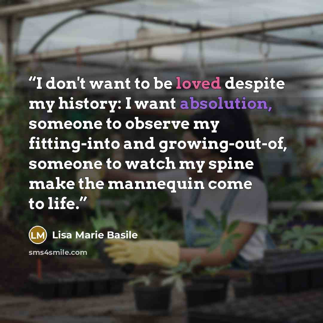 “I don't want to be loved despite my history: I want absolution, someone to observe my fitting-into and growing-out-of, someone to watch my spine make the mannequin come to life.” quote by Lisa Marie Basile