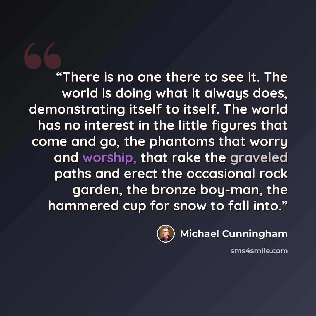 “There is no one there to see it. The world is doing what it always does, demonstrating itself to itself. The world has no interest in the little figures that come and go, the phantoms that worry and worship, that rake the graveled paths and erect the occasional rock garden, the bronze boy-man, the…” quote by Michael Cunningham