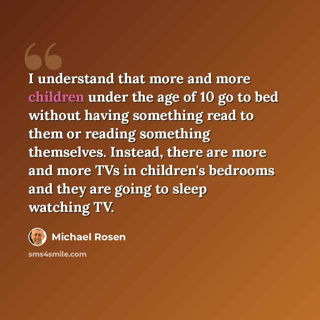 “I understand that more and more children under the age of 10 go to bed without having something read to them or reading something themselves. Instead, there are more and more TVs in children's bedrooms and they are going to sleep watching TV.” quote by Michael Rosen