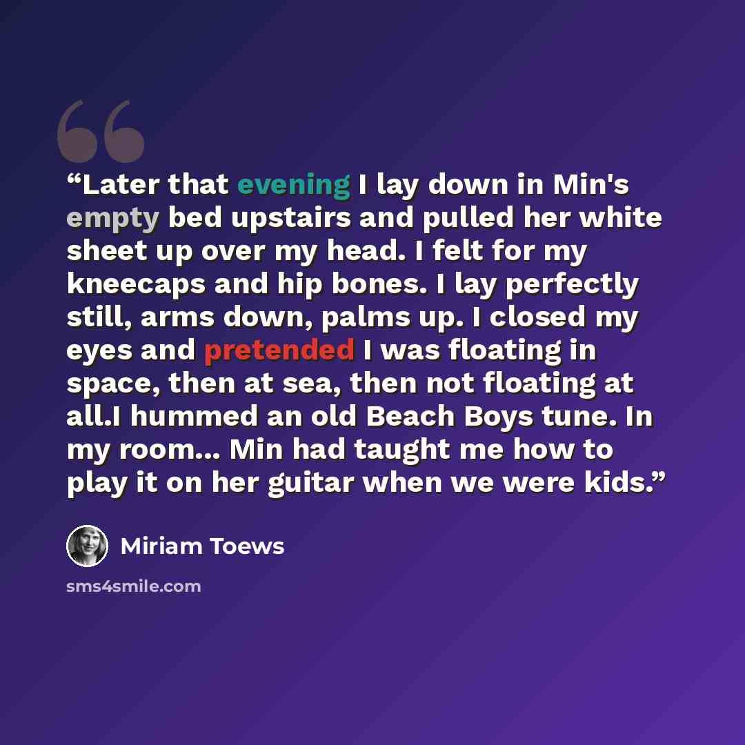 “Later that evening I lay down in Min's empty bed upstairs and pulled her white sheet up over my head. I felt for my kneecaps and hip bones. I lay perfectly still, arms down, palms up. I closed my eyes and pretended I was floating in space, then at sea, then not floating at all.I hummed an old…” quote by Miriam Toews