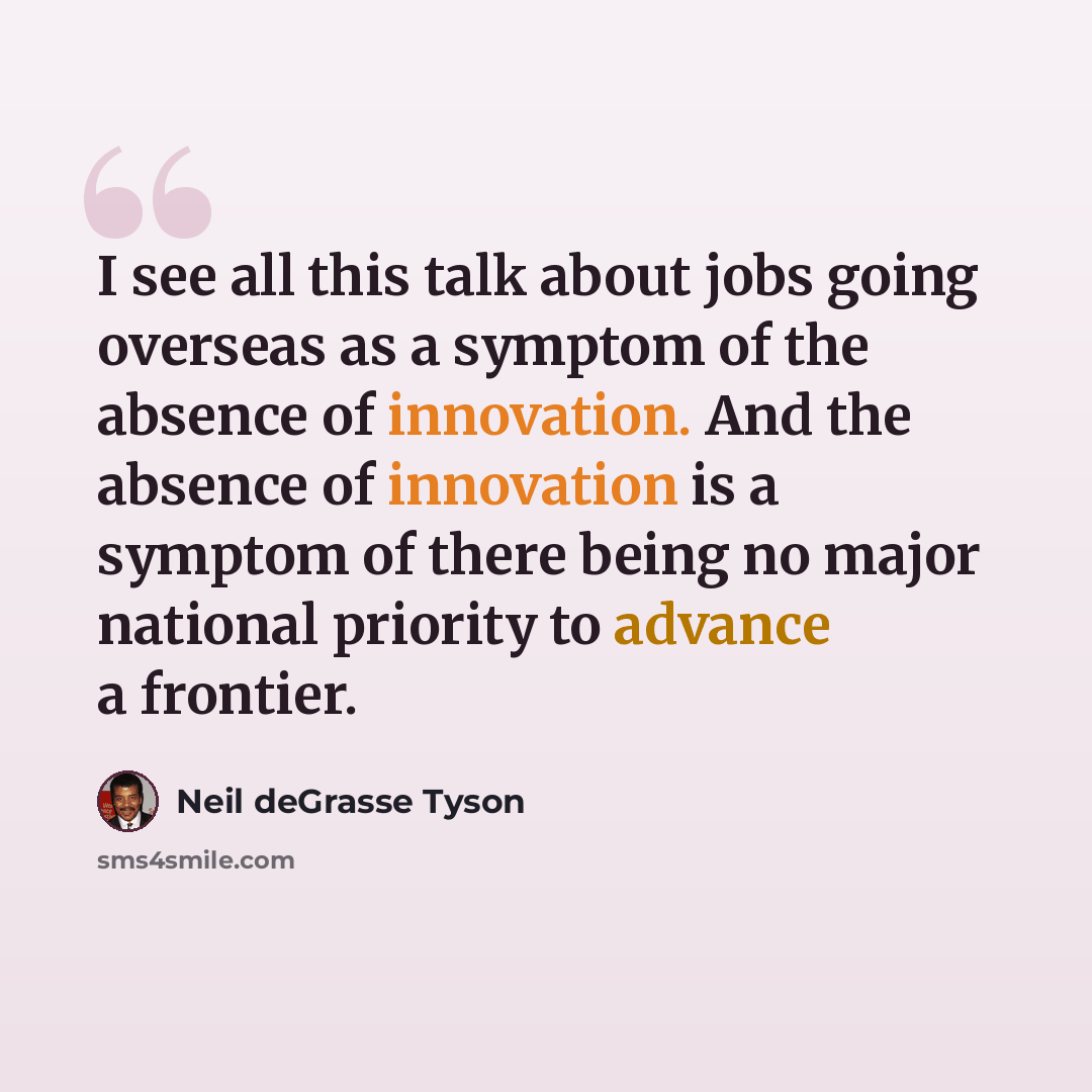 “I see all this talk about jobs going overseas as a symptom of the absence of innovation. And the absence of innovation is a symptom of there being no major national priority to advance a frontier.” quote by Neil deGrasse Tyson