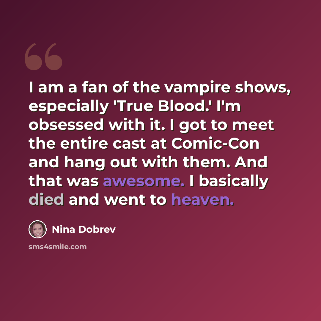 “I am a fan of the vampire shows, especially 'True Blood.' I'm obsessed with it. I got to meet the entire cast at Comic-Con and hang out with them. And that was awesome. I basically died and went to heaven.” quote by Nina Dobrev
