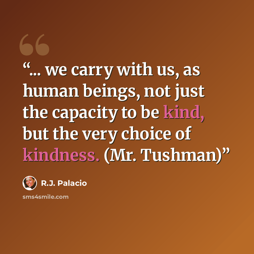 “... we carry with us, as human beings, not just the capacity to be kind, but the very choice of kindness. (Mr. Tushman)” quote by R.J. Palacio