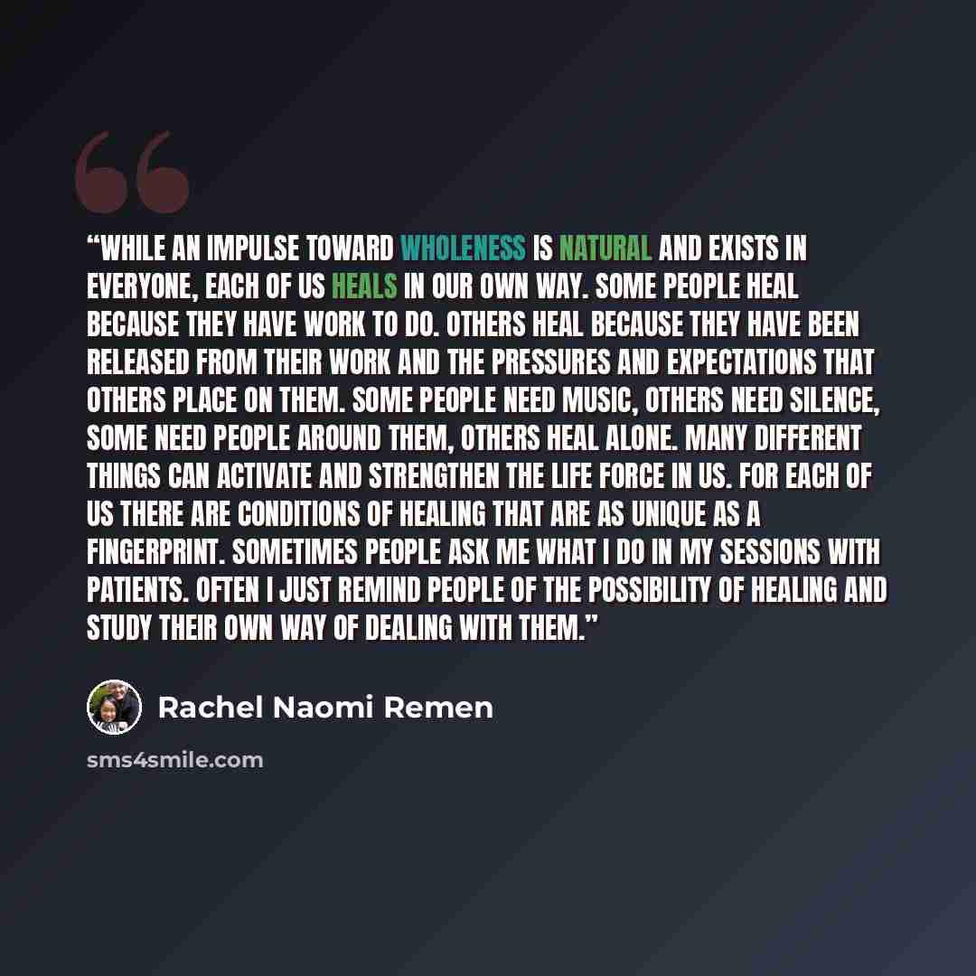 “While an impulse toward wholeness is natural and exists in everyone, each of us heals in our own way. Some people heal because they have work to do. Others heal because they have been released from their work and the pressures and expectations that others place on them. Some people need music…” quote by Rachel Naomi Remen